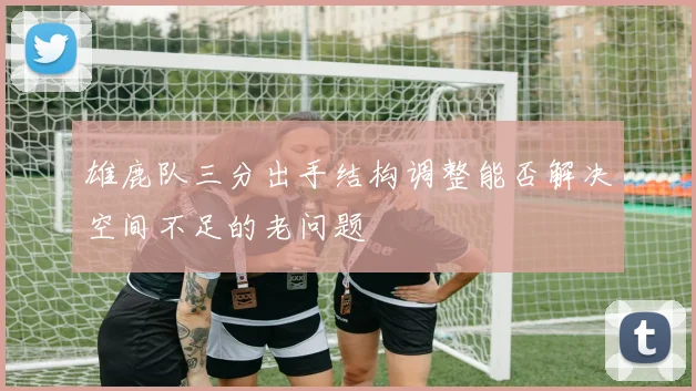 雄鹿队三分出手结构调整能否解决空间不足的老问题