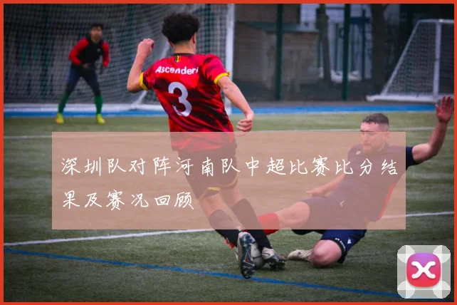 深圳队对阵河南队中超比赛比分结果及赛况回顾