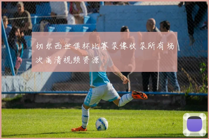 切尔西世俱杯比赛录像收录所有场次高清视频资源