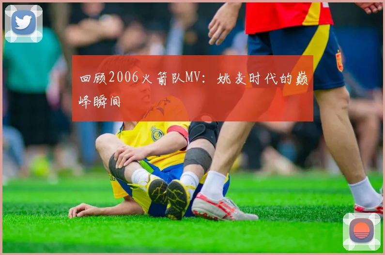 回顾2006火箭队MV：姚麦时代的巅峰瞬间