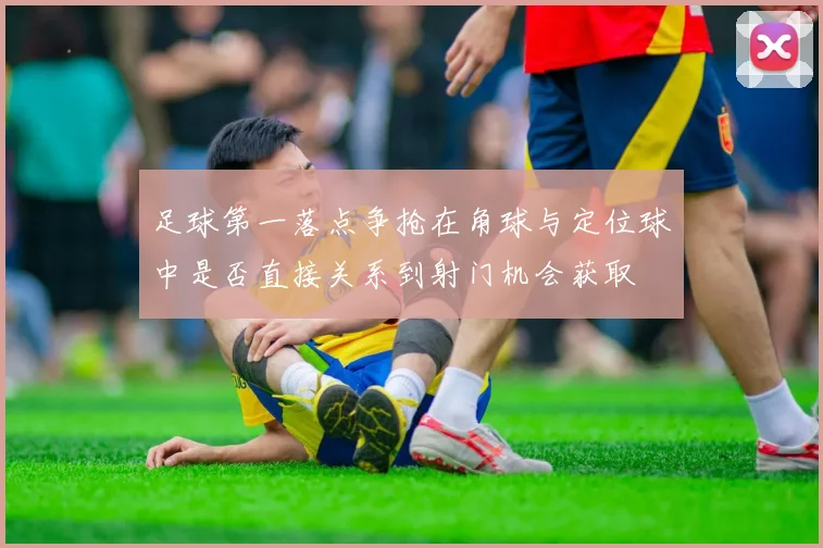 足球第一落点争抢在角球与定位球中是否直接关系到射门机会获取