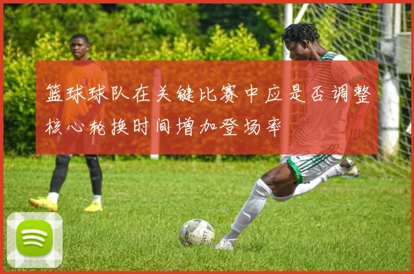 篮球球队在关键比赛中应是否调整核心轮换时间增加登场率